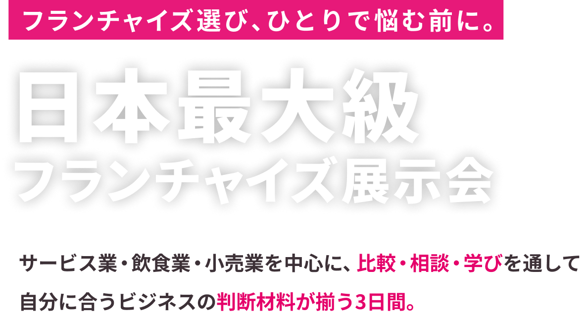 フランチャイズ選び、ひとりで悩む前に。日本最大級フランチャイズ展示会サービス業・飲食業・小売業を中心に、比較・相談・学びを通して自分に合うビジネスの判断材料が揃う4日間。