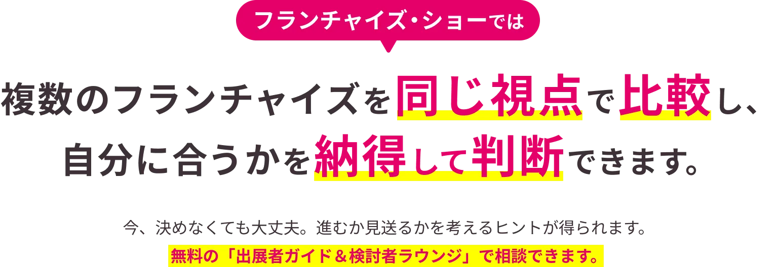 フランチャイズ・ショーでは複数のフランチャイズを同じ視点で比較し、自分に合うかを納得して判断できます。今、決めなくても大丈夫。進むか見送るかを考えるヒントが得られます。