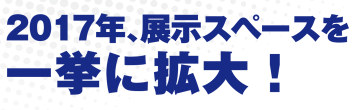 2017年、展示スペースを一挙に拡大!!