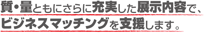 質・量ともにさらに充実した展示内容でビジネスマッチングを支援します。